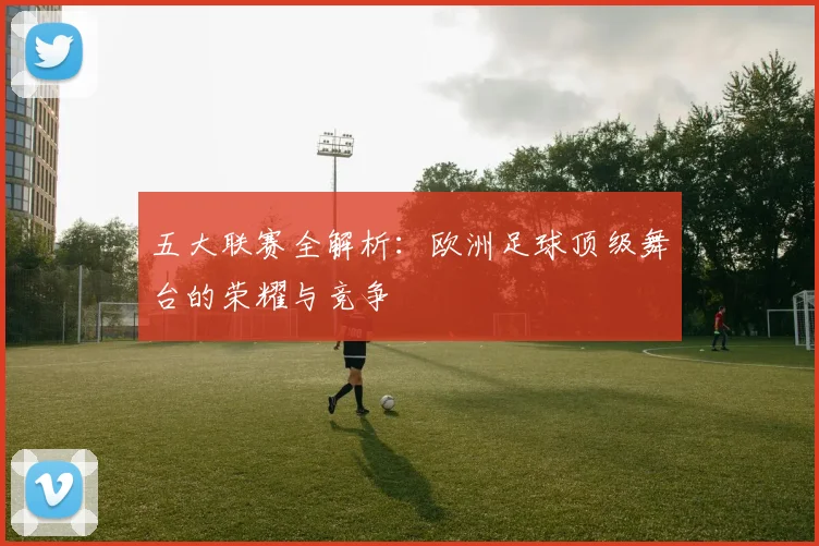 五大联赛全解析：欧洲足球顶级舞台的荣耀与竞争