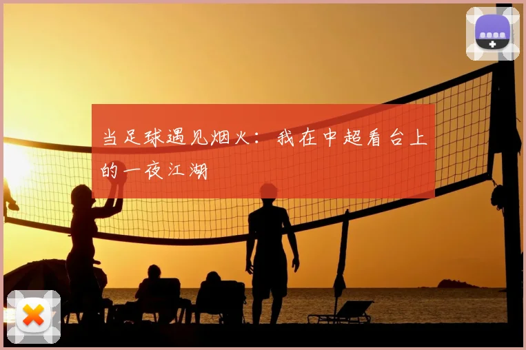 当足球遇见烟火:我在中超看台上的一夜江湖