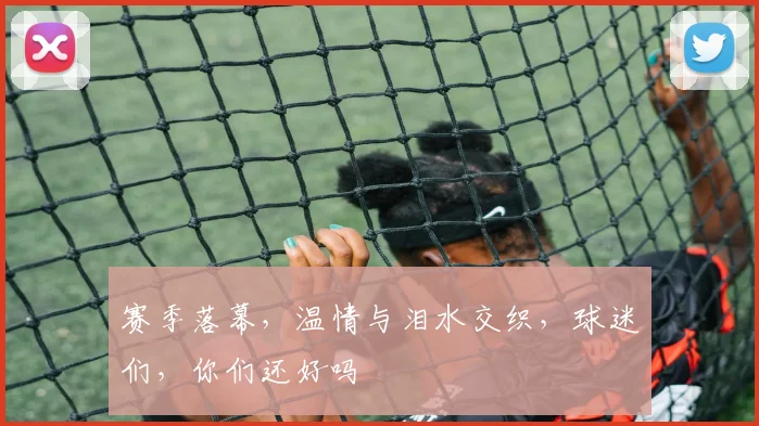赛季落幕,温情与泪水交织,球迷们,你们还好吗