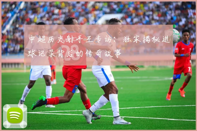 中超历史射手王专访:独家揭秘进球记录背后的传奇故事