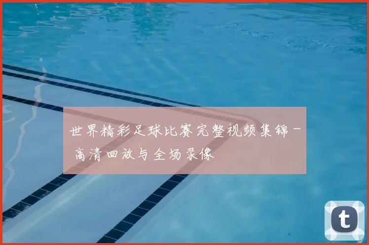 世界精彩足球比赛完整视频集锦 - 高清回放与全场录像