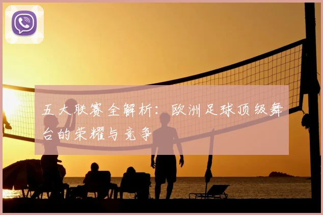 五大联赛全解析:欧洲足球顶级舞台的荣耀与竞争